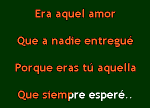 Era aquel amor
Que a nadie entreguc'e

Porque eras tlJ aquella

Que siempre esperc'e.. l