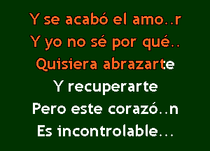 Y se acab6 el amo..r
Y yo no x. por que'2..
Quisiera abrazarte
Y recuperarte
Pero este corazd. .n

Es incontrolable. .. l