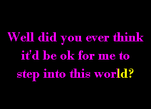 W ell did you ever think
it'd be ok for me to
step into this world?
