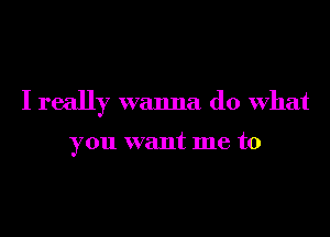 I really wanna do what

you want me to