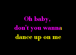 Oh baby,

don't you wanna

dance up on me