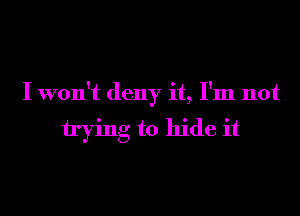 I won't deny it, I'm not

trying to hide it
