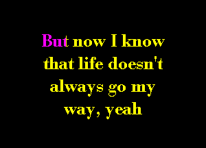 But now I know
that life doesn't
always go my

way, yeah