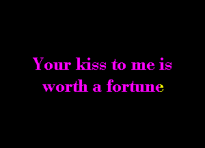 Your kiss to me is

worth a fortune