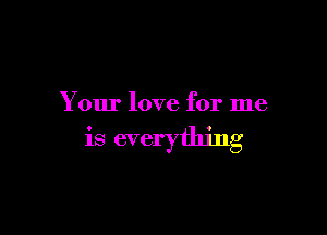 Your love for me

is everything