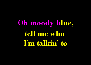 Oh moody blue,

tell me who
I'm talkin' to