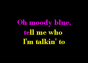 Oh moody blue,

tell me who
I'm talkin' to