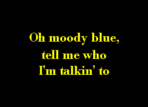 Oh moody blue,

tell me Who
I'm talkin' to