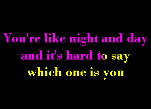 You're like night and day

and it's hard to say
Which one is you