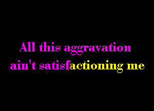 All this aggravation

ain't saiisfaciioning me