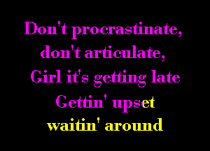 Don't procrastinate,
don't articulate,

Girl it's getting late
Cettin' upset
waitin' around