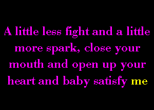 A little less fight and a little

more spark, close your
mouth and open up your

heart and baby sah'sfy me