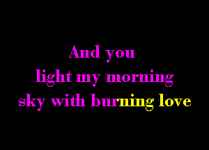 And you
light my morning
sky With burning love