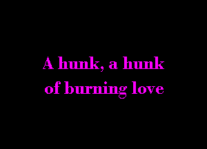 A hunk, a hunk

of burning love
