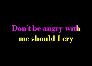 Don't be angry With

me should I cry