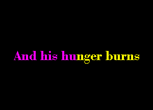 And his hunger burns