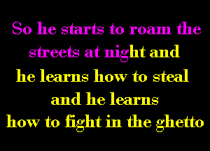 So he starts to roam the
sireets at night and

he learns how to steal
and he learns

how to iight in the ghetto