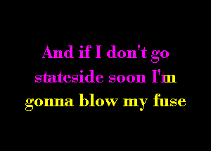 And if I don't go

stateside soon I'm

gonna blow my fuse

g