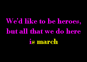 W e'd like to be heroes,
but all that we do here

is march