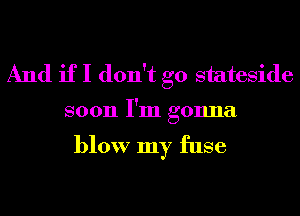 And if I don't go stateside

soon I'm gonna

blow my fuse