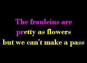 The frauleins are
pretty as flowers

but we can't make a pass