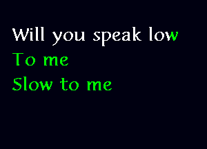 Will you speak low
To me

Slow to me