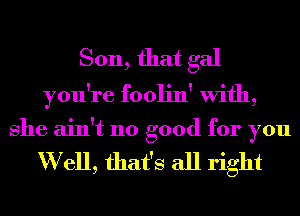 Son, that gal
you're foolin' With,

She ain't no good for you

W ell, that's all right