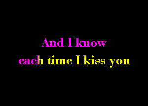 And I know

each time I kiss you