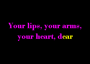 Your lips, your arms,

your heart, dear