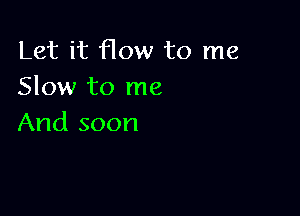 Let it flow to me
Slow to me

And soon