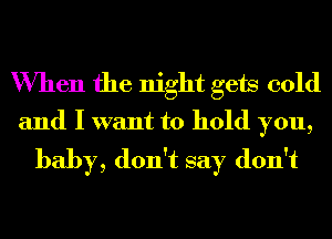 When the night gets cold
and I want to hold you,

baby, don't say don't