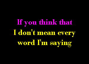 If you think that
I don't mean every
word I'm saying