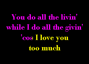 You do all the livin'
While I do all the givin'

'cos I love you

too much