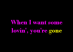 When I want some

lovin', you're gone