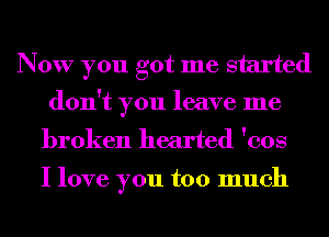 Now you got me started
don't you leave me
broken hearted 'cos

I love you too much