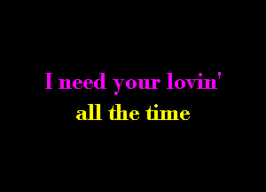 I need your lovin'

allfhe time