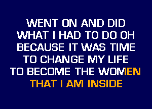 WENT ON AND DID
WHAT I HAD TO DO OH
BECAUSE IT WAS TIME

TO CHANGE MY LIFE

TO BECOME THE WOMEN

THAT I AM INSIDE