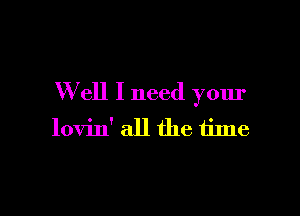 W ell I need your

lovin' all the time