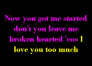 Now you got me started
don't you leave me
broken hearted 'cos I

love you too much