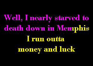 W ell, I nearly starved to
death down in Memphis
I run outta

money and luck