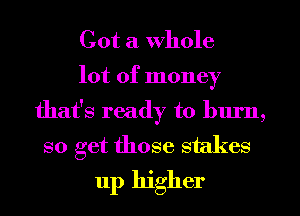 Got a Whole
lot of money
that's ready to blu'n,
so get those 8 ( (es

up higher