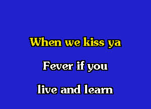 When we kiss ya

Fever if you

live and learn