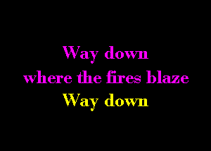 Way down
Where the fires blaze

W ay down