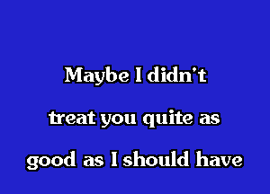 Maybe I didn't

treat you quite as

good as lshould have