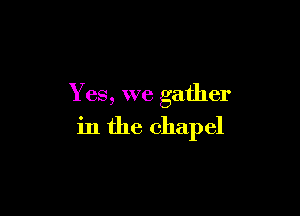 Yes, we gather

in the chapel