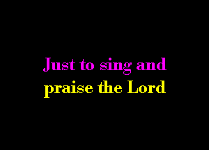 Just to sing and

praise the Lord