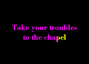 Take your troubles

to the chapel