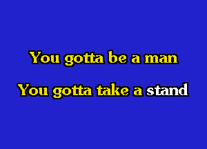 You gotta be a man

You gotta take a stand