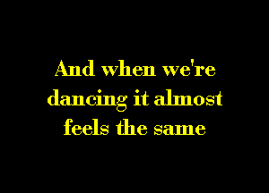 And When we're
dancing it ahnost
feels the same

g