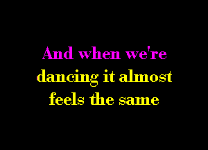 And When we're
dancing it ahnost
feels the same

g